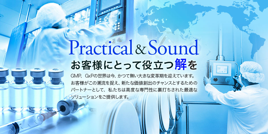 Practical & Sound, お客様にとって役立つ解を, GMP、GxPの世界は今、かつて無い大きな変革期を迎えています。お客様がこの潮流を捉え、新たな価値創出のチャンスとするためのパートナーとして、私たちは高度な専門性に裏打ちされた最適なソリューションをご提供します。