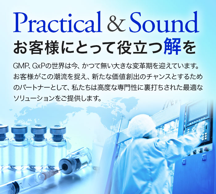 Practical & Sound, お客様にとって役立つ解を, GMP、GxPの世界は今、かつて無い大きな変革期を迎えています。
お客様がこの潮流を捉え、新たな価値創出のチャンスとするためのパートナーとして、私たちは高度な専門性に裏打ちされた最適なソリューションをご提供します。